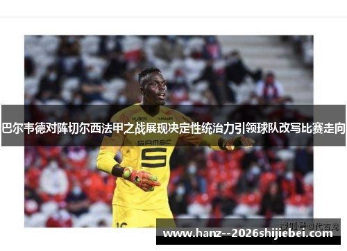 巴尔韦德对阵切尔西法甲之战展现决定性统治力引领球队改写比赛走向 巴尔韦德对阵切尔西法甲之战展现决定性统治力引领球队改写比赛走向