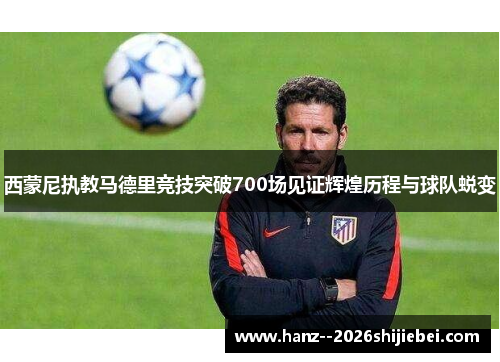 西蒙尼执教马德里竞技突破700场见证辉煌历程与球队蜕变 西蒙尼执教马德里竞技突破700场见证辉煌历程与球队蜕变