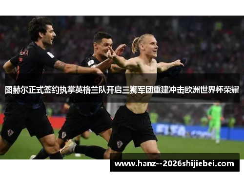 图赫尔正式签约执掌英格兰队开启三狮军团重建冲击欧洲世界杯荣耀