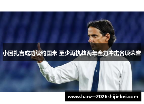 小因扎吉成功续约国米 至少再执教两年全力冲击各项荣誉 小因扎吉成功续约国米 至少再执教两年全力冲击各项荣誉