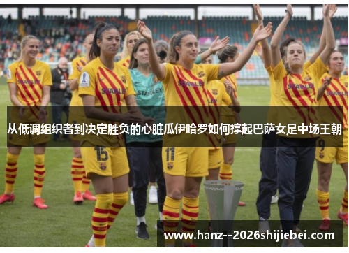 从低调组织者到决定胜负的心脏瓜伊哈罗如何撑起巴萨女足中场王朝 从低调组织者到决定胜负的心脏瓜伊哈罗如何撑起巴萨女足中场王朝